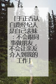 于正否认白鹿经纪人是自己表妹：不会跟同事做朋友，不会让亲友介入到我的工作
