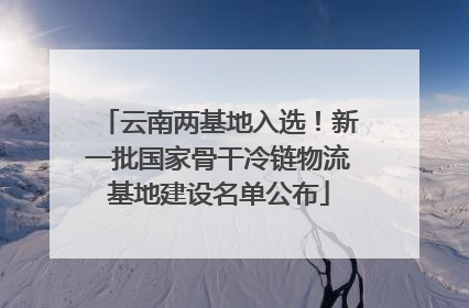 云南两基地入选！新一批国家骨干冷链物流基地建设名单公布