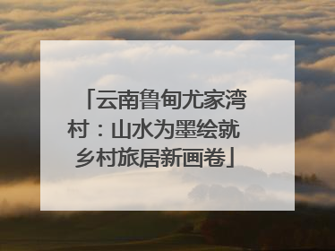 云南鲁甸尤家湾村：山水为墨绘就乡村旅居新画卷