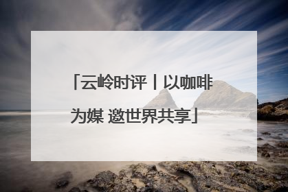 云岭时评丨以咖啡为媒 邀世界共享