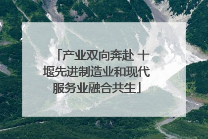 产业双向奔赴 十堰先进制造业和现代服务业融合共生