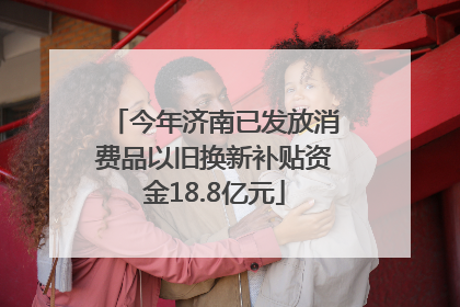 今年济南已发放消费品以旧换新补贴资金18.8亿元
