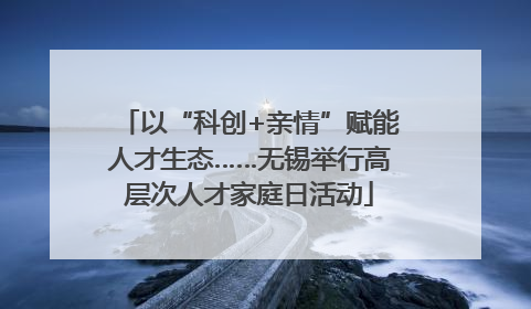 以“科创+亲情”赋能人才生态……无锡举行高层次人才家庭日活动