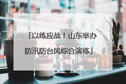 以练应战！山东举办防汛防台风综合演练
