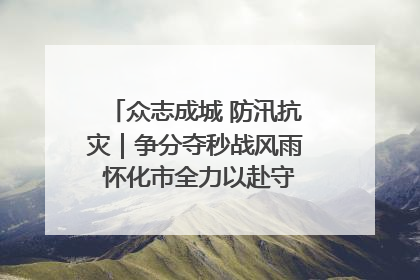 众志成城 防汛抗灾｜争分夺秒战风雨 怀化市全力以赴守护人民群众安全