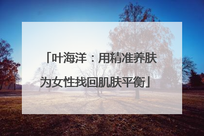 叶海洋：用精准养肤为女性找回肌肤平衡