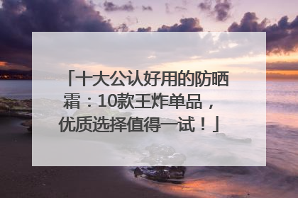 十大公认好用的防晒霜：10款王炸单品，优质选择值得一试！