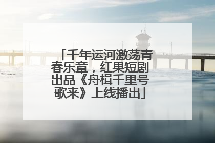 千年运河激荡青春乐章，红果短剧出品《舟楫千里号歌来》上线播出