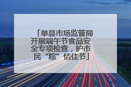 单县市场监管局开展端午节食品安全专项检查，护市民“粽”情佳节