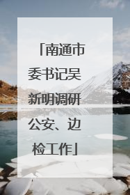 南通市委书记吴新明调研公安、边检工作