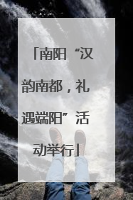 南阳“汉韵南都，礼遇端阳”活动举行