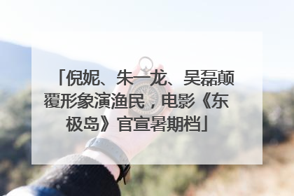 倪妮、朱一龙、吴磊颠覆形象演渔民，电影《东极岛》官宣暑期档