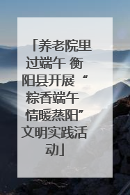 养老院里过端午 衡阳县开展“粽香端午 情暖蒸阳”文明实践活动