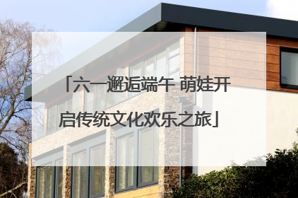 六一邂逅端午 萌娃开启传统文化欢乐之旅