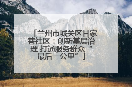 兰州市城关区甘家巷社区：创新基层治理 打通服务群众“最后一公里”