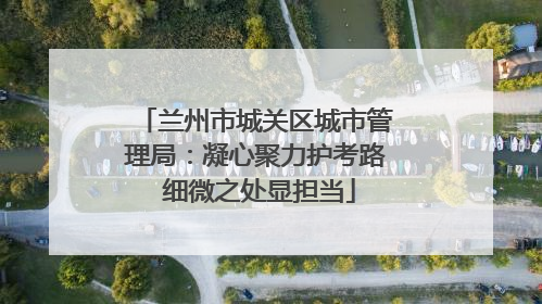 兰州市城关区城市管理局：凝心聚力护考路 细微之处显担当