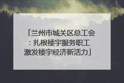 兰州市城关区总工会：扎根楼宇服务职工 激发楼宇经济新活力