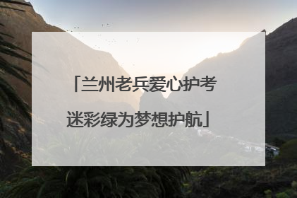 兰州老兵爱心护考 迷彩绿为梦想护航