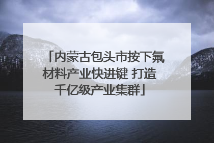 内蒙古包头市按下氟材料产业快进键 打造千亿级产业集群