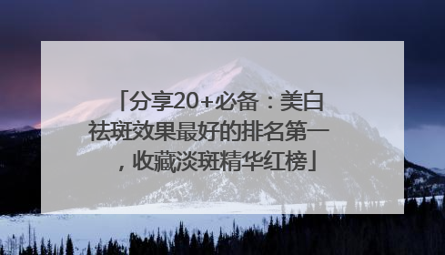 分享20+必备：美白祛斑效果最好的排名第一，收藏淡斑精华红榜