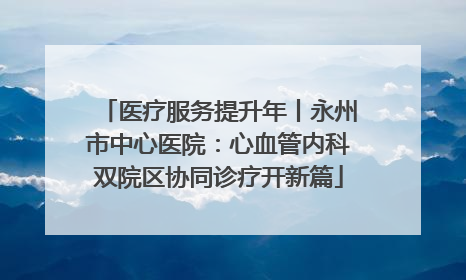 医疗服务提升年丨永州市中心医院：心血管内科双院区协同诊疗开新篇