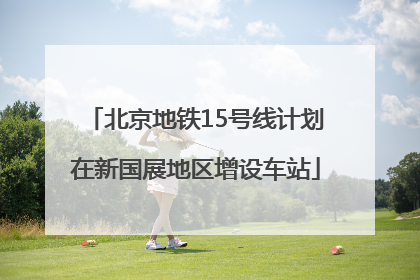 北京地铁15号线计划在新国展地区增设车站