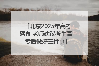 北京2025年高考落幕 老师建议考生高考后做好三件事