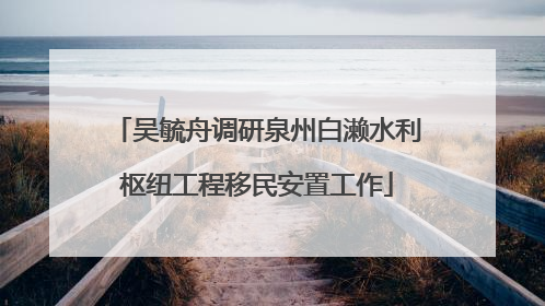 吴毓舟调研泉州白濑水利枢纽工程移民安置工作