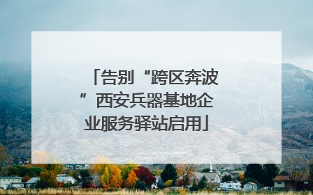 告别“跨区奔波”西安兵器基地企业服务驿站启用