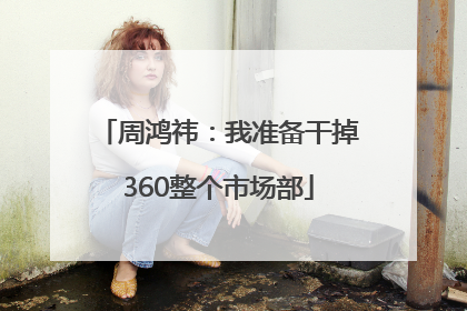 周鸿祎：我准备干掉360整个市场部