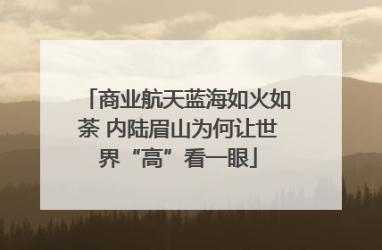 商业航天蓝海如火如荼 内陆眉山为何让世界“高”看一眼