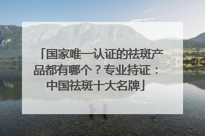 国家唯一认证的祛斑产品都有哪个？专业持证：中国祛斑十大名牌