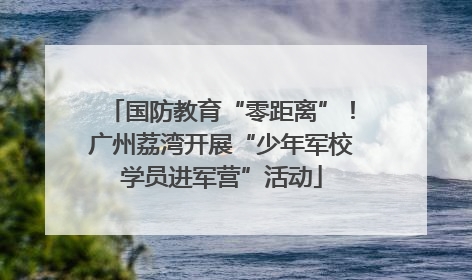 国防教育“零距离”！广州荔湾开展“少年军校学员进军营”活动