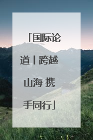 国际论道丨跨越山海 携手同行
