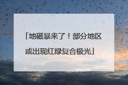 地磁暴来了！部分地区或出现红绿复合极光