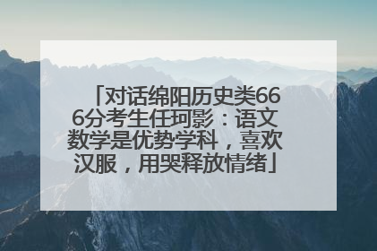 对话绵阳历史类666分考生任珂影：语文数学是优势学科，喜欢汉服，用哭释放情绪