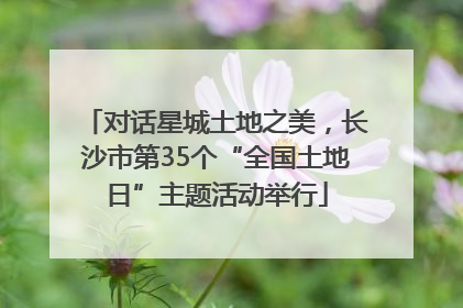 对话星城土地之美，长沙市第35个“全国土地日”主题活动举行