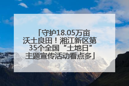 守护18.05万亩沃土良田！湘江新区第35个全国“土地日”主题宣传活动看点多