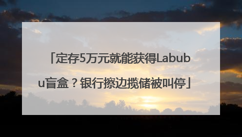 定存5万元就能获得Labubu盲盒？银行擦边揽储被叫停
