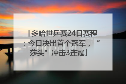 多哈世乒赛24日赛程：今日决出首个冠军，“莎头”冲击3连冠