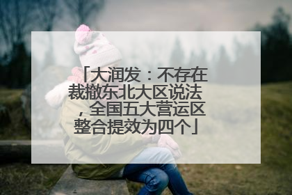 大润发：不存在裁撤东北大区说法，全国五大营运区整合提效为四个