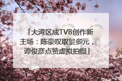 大湾区成TVB创作新主场：陈豪叹取景多元，谭俊彦点赞虚拟拍摄
