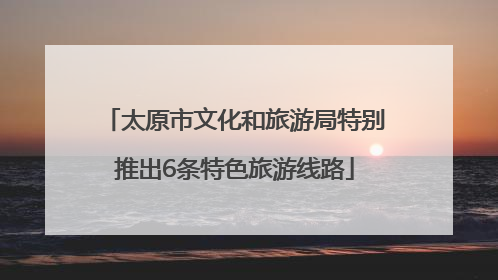 太原市文化和旅游局特别推出6条特色旅游线路
