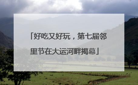 好吃又好玩，第七届邻里节在大运河畔揭幕