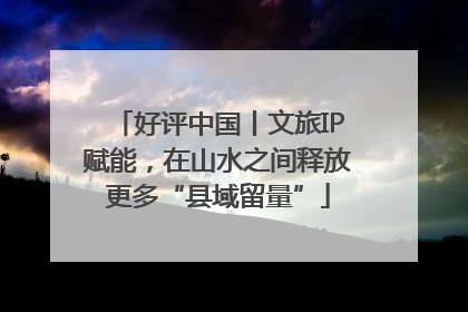 好评中国丨文旅IP赋能，在山水之间释放更多“县域留量”