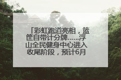 彩虹跑道亮相，篮筐自带计分牌……浮山全民健身中心进入收尾阶段，预计6月30日试运营