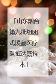 山东烟台第九批组团式援藏医疗队抵达聂拉木