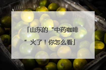 山东的“中药咖啡”火了！你怎么看