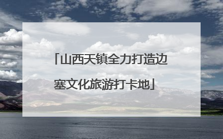 山西天镇全力打造边塞文化旅游打卡地