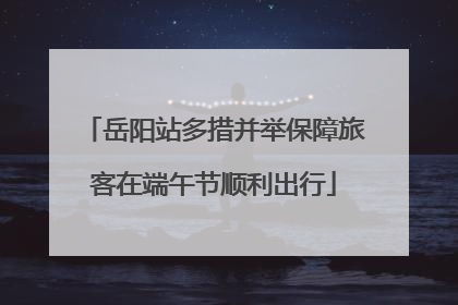 岳阳站多措并举保障旅客在端午节顺利出行